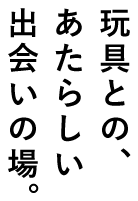 玩具との、あたらしい出会いの場。